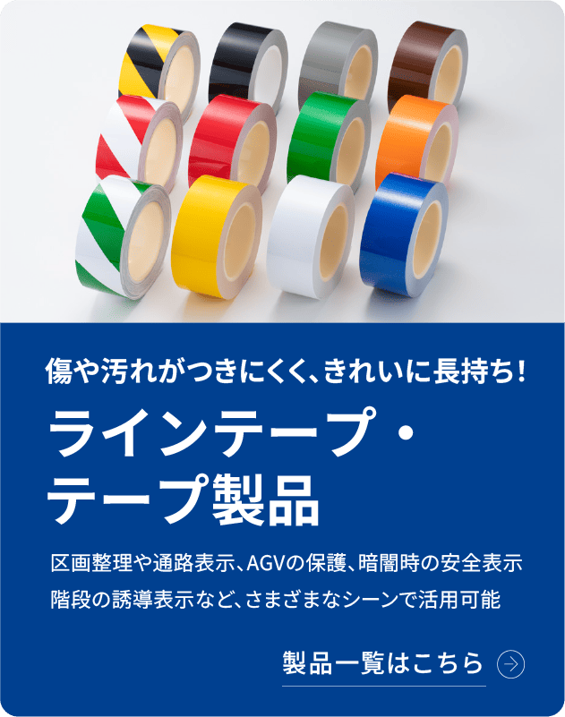 ラインテープ・テープ製品 傷や汚れがつきにくく、きれいに長持ち！区画整理や通路表示、AGVの保護、暗闇時の安全表示、階段の誘導表示など様々なシーンで活用可能なテープ製品をご紹介します。製品詳細はこちら